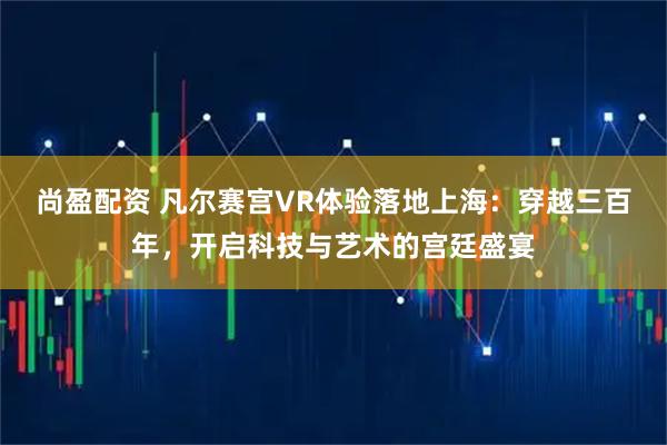 尚盈配资 凡尔赛宫VR体验落地上海：穿越三百年，开启科技与艺术的宫廷盛宴