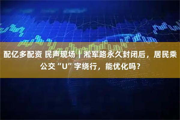 配亿多配资 民声现场｜淞军路永久封闭后，居民乘公交“U”字绕行，能优化吗？