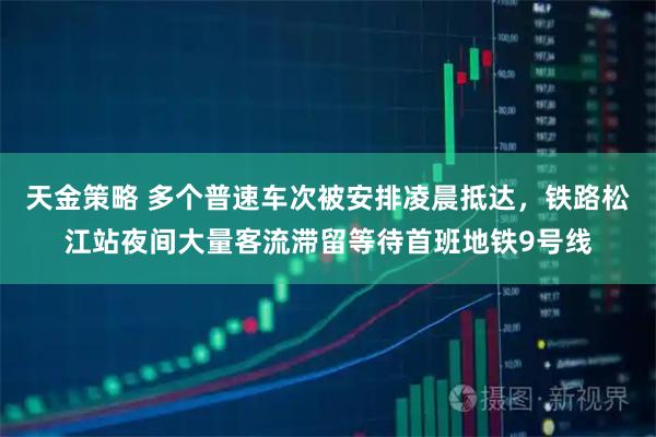 天金策略 多个普速车次被安排凌晨抵达，铁路松江站夜间大量客流滞留等待首班地铁9号线
