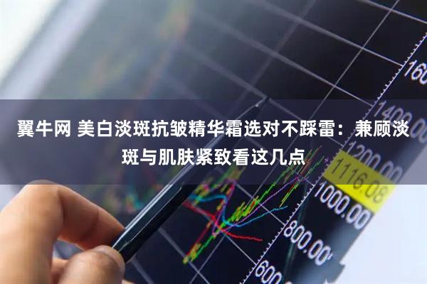 翼牛网 美白淡斑抗皱精华霜选对不踩雷：兼顾淡斑与肌肤紧致看这几点