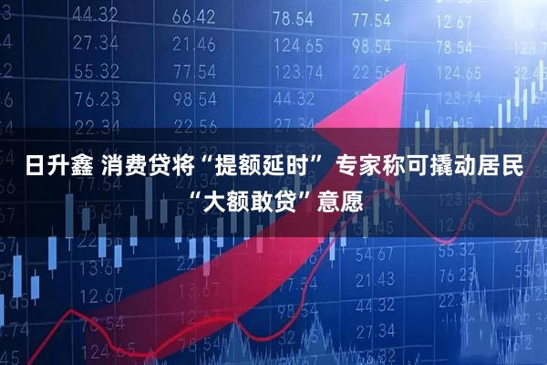 日升鑫 消费贷将“提额延时” 专家称可撬动居民“大额敢贷”意愿