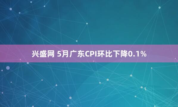 兴盛网 5月广东CPI环比下降0.1%