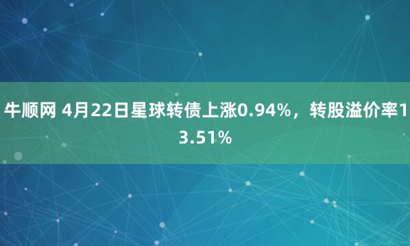 牛顺网 4月22日星球转债上涨0.94%，转股溢价率13.51%