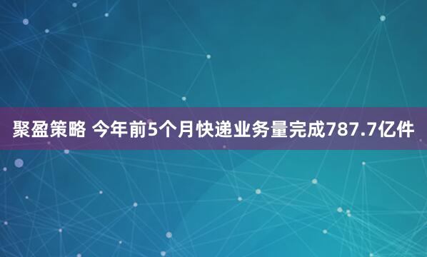 聚盈策略 今年前5个月快递业务量完成787.7亿件