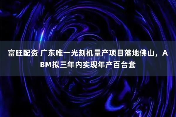 富旺配资 广东唯一光刻机量产项目落地佛山，ABM拟三年内实现年产百台套