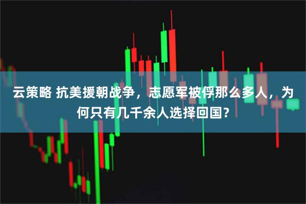 云策略 抗美援朝战争，志愿军被俘那么多人，为何只有几千余人选择回国？