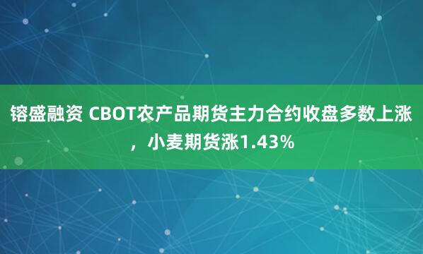 镕盛融资 CBOT农产品期货主力合约收盘多数上涨，小麦期货涨1.43%