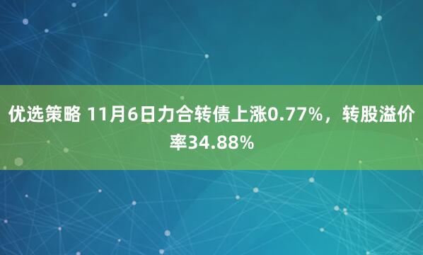 优选策略 11月6日力合转债上涨0.77%，转股溢价率34.88%