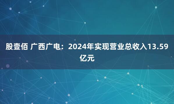 股壹佰 广西广电：2024年实现营业总收入13.59亿元