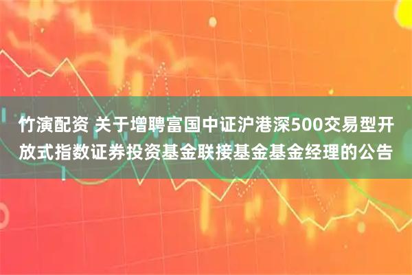 竹演配资 关于增聘富国中证沪港深500交易型开放式指数证券投资基金联接基金基金经理的公告
