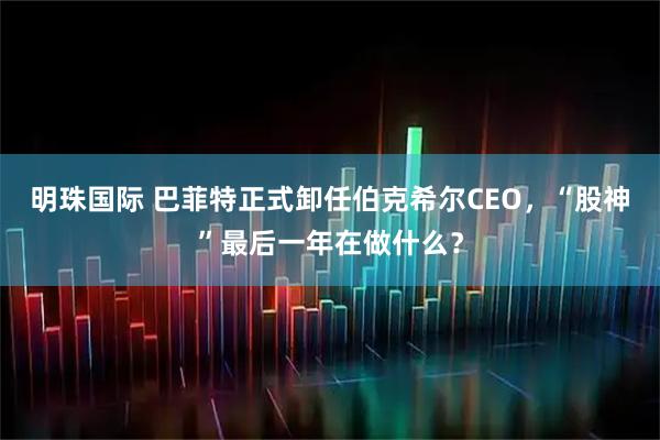 明珠国际 巴菲特正式卸任伯克希尔CEO，“股神”最后一年在做什么？
