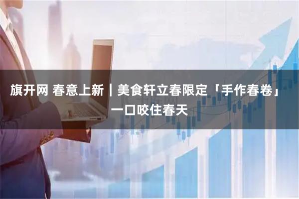 旗开网 春意上新｜美食轩立春限定「手作春卷」 一口咬住春天