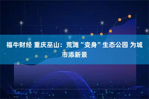 福牛财经 重庆巫山：荒滩“变身”生态公园 为城市添新景