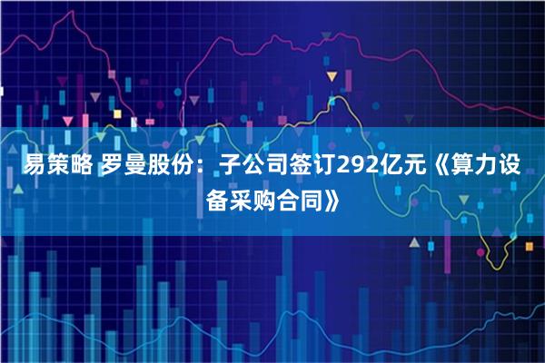 易策略 罗曼股份：子公司签订292亿元《算力设备采购合同》